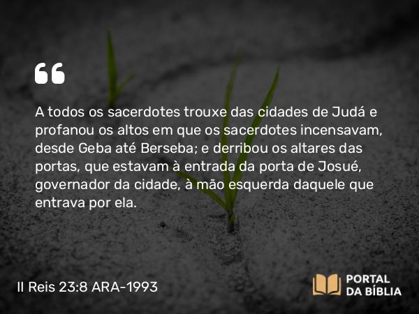 II Reis 23:8 ARA-1993 - A todos os sacerdotes trouxe das cidades de Judá e profanou os altos em que os sacerdotes incensavam, desde Geba até Berseba; e derribou os altares das portas, que estavam à entrada da porta de Josué, governador da cidade, à mão esquerda daquele que entrava por ela.