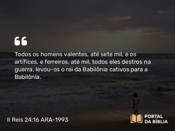 II Reis 24:16 ARA-1993 - Todos os homens valentes, até sete mil, e os artífices, e ferreiros, até mil, todos eles destros na guerra, levou-os o rei da Babilônia cativos para a Babilônia.