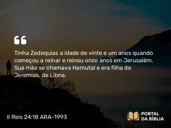 II Reis 24:18-19 ARA-1993 - Tinha Zedequias a idade de vinte e um anos quando começou a reinar e reinou onze anos em Jerusalém. Sua mãe se chamava Hamutal e era filha de Jeremias, de Libna.