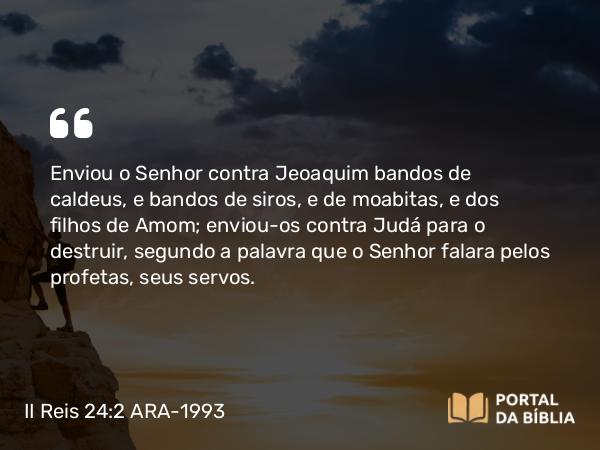 II Reis 24:2 ARA-1993 - Enviou o Senhor contra Jeoaquim bandos de caldeus, e bandos de siros, e de moabitas, e dos filhos de Amom; enviou-os contra Judá para o destruir, segundo a palavra que o Senhor falara pelos profetas, seus servos.