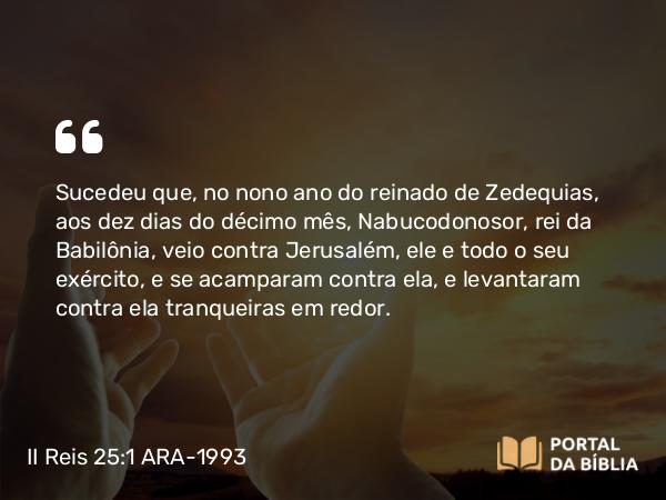 II Reis 25:1-27 ARA-1993 - Sucedeu que, no nono ano do reinado de Zedequias, aos dez dias do décimo mês, Nabucodonosor, rei da Babilônia, veio contra Jerusalém, ele e todo o seu exército, e se acamparam contra ela, e levantaram contra ela tranqueiras em redor.