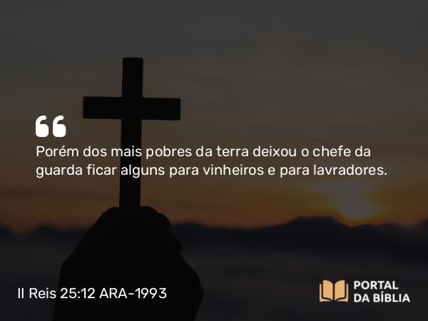 II Reis 25:12 ARA-1993 - Porém dos mais pobres da terra deixou o chefe da guarda ficar alguns para vinheiros e para lavradores.