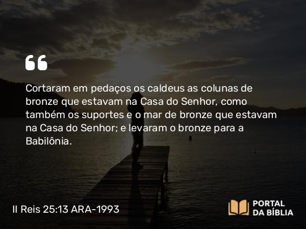 II Reis 25:13 ARA-1993 - Cortaram em pedaços os caldeus as colunas de bronze que estavam na Casa do Senhor, como também os suportes e o mar de bronze que estavam na Casa do Senhor; e levaram o bronze para a Babilônia.