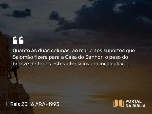 II Reis 25:16 ARA-1993 - Quanto às duas colunas, ao mar e aos suportes que Salomão fizera para a Casa do Senhor, o peso do bronze de todos estes utensílios era incalculável.