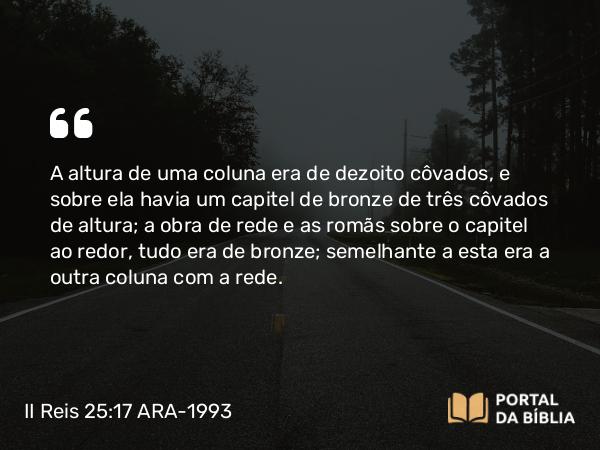 II Reis 25:17 ARA-1993 - A altura de uma coluna era de dezoito côvados, e sobre ela havia um capitel de bronze de três côvados de altura; a obra de rede e as romãs sobre o capitel ao redor, tudo era de bronze; semelhante a esta era a outra coluna com a rede.