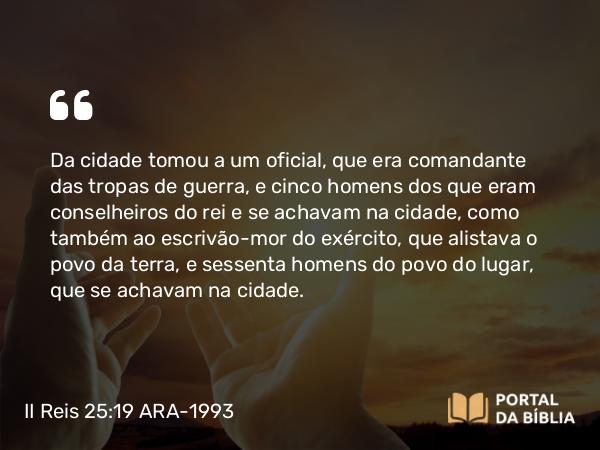 II Reis 25:19 ARA-1993 - Da cidade tomou a um oficial, que era comandante das tropas de guerra, e cinco homens dos que eram conselheiros do rei e se achavam na cidade, como também ao escrivão-mor do exército, que alistava o povo da terra, e sessenta homens do povo do lugar, que se achavam na cidade.