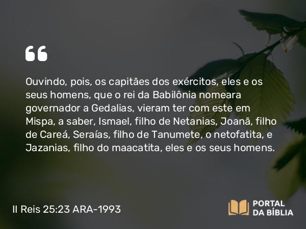 II Reis 25:23 ARA-1993 - Ouvindo, pois, os capitães dos exércitos, eles e os seus homens, que o rei da Babilônia nomeara governador a Gedalias, vieram ter com este em Mispa, a saber, Ismael, filho de Netanias, Joanã, filho de Careá, Seraías, filho de Tanumete, o netofatita, e Jazanias, filho do maacatita, eles e os seus homens.