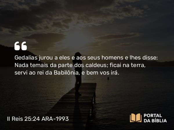 II Reis 25:24 ARA-1993 - Gedalias jurou a eles e aos seus homens e lhes disse: Nada temais da parte dos caldeus; ficai na terra, servi ao rei da Babilônia, e bem vos irá.