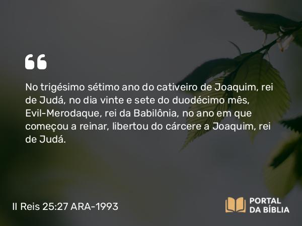 II Reis 25:27-30 ARA-1993 - No trigésimo sétimo ano do cativeiro de Joaquim, rei de Judá, no dia vinte e sete do duodécimo mês, Evil-Merodaque, rei da Babilônia, no ano em que começou a reinar, libertou do cárcere a Joaquim, rei de Judá.