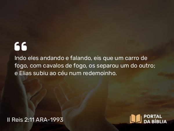 II Reis 2:11 ARA-1993 - Indo eles andando e falando, eis que um carro de fogo, com cavalos de fogo, os separou um do outro; e Elias subiu ao céu num redemoinho.