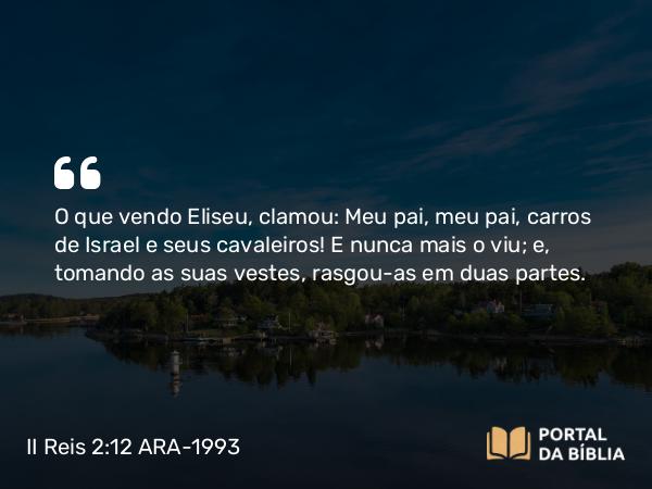 II Reis 2:12 ARA-1993 - O que vendo Eliseu, clamou: Meu pai, meu pai, carros de Israel e seus cavaleiros! E nunca mais o viu; e, tomando as suas vestes, rasgou-as em duas partes.