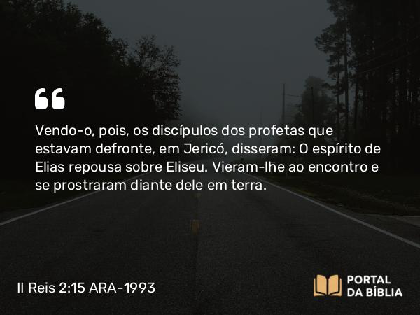 II Reis 2:15 ARA-1993 - Vendo-o, pois, os discípulos dos profetas que estavam defronte, em Jericó, disseram: O espírito de Elias repousa sobre Eliseu. Vieram-lhe ao encontro e se prostraram diante dele em terra.