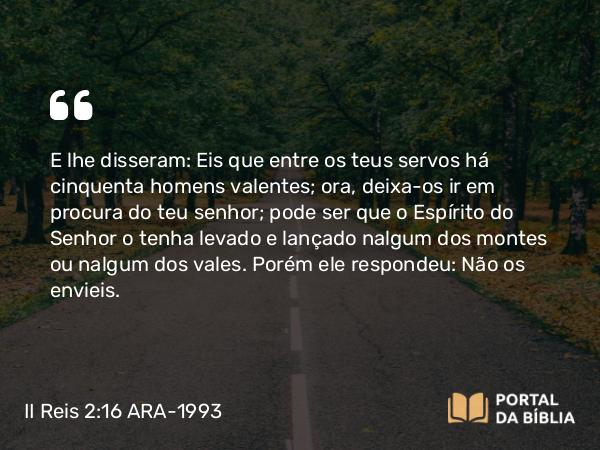 II Reis 2:16 ARA-1993 - E lhe disseram: Eis que entre os teus servos há cinquenta homens valentes; ora, deixa-os ir em procura do teu senhor; pode ser que o Espírito do Senhor o tenha levado e lançado nalgum dos montes ou nalgum dos vales. Porém ele respondeu: Não os envieis.