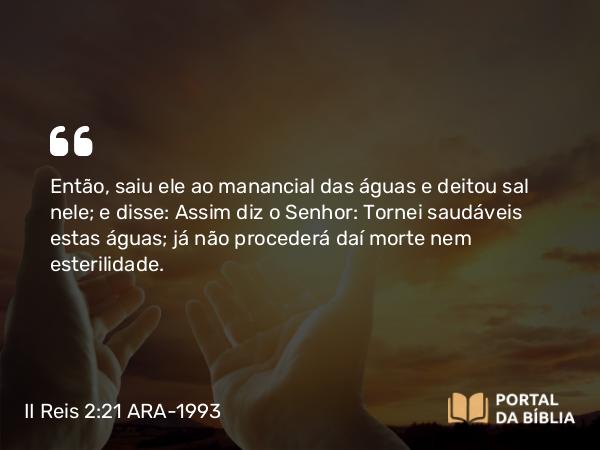 II Reis 2:21 ARA-1993 - Então, saiu ele ao manancial das águas e deitou sal nele; e disse: Assim diz o Senhor: Tornei saudáveis estas águas; já não procederá daí morte nem esterilidade.