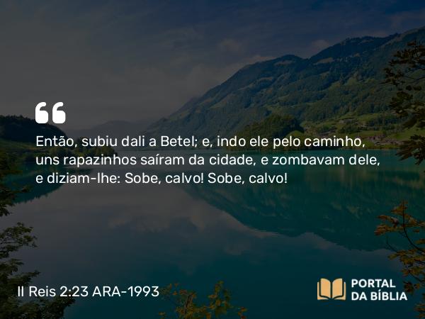 II Reis 2:23 ARA-1993 - Então, subiu dali a Betel; e, indo ele pelo caminho, uns rapazinhos saíram da cidade, e zombavam dele, e diziam-lhe: Sobe, calvo! Sobe, calvo!