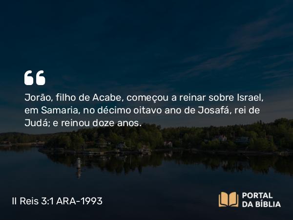 II Reis 3:1 ARA-1993 - Jorão, filho de Acabe, começou a reinar sobre Israel, em Samaria, no décimo oitavo ano de Josafá, rei de Judá; e reinou doze anos.