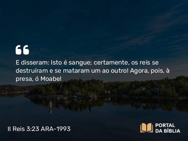 II Reis 3:23 ARA-1993 - E disseram: Isto é sangue; certamente, os reis se destruíram e se mataram um ao outro! Agora, pois, à presa, ó Moabe!