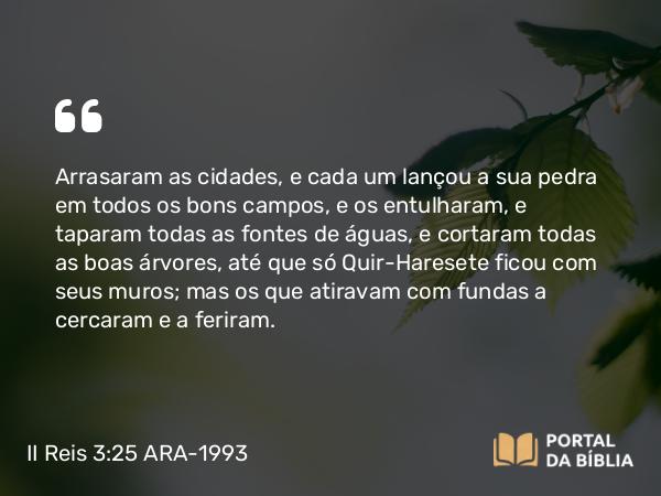 II Reis 3:25 ARA-1993 - Arrasaram as cidades, e cada um lançou a sua pedra em todos os bons campos, e os entulharam, e taparam todas as fontes de águas, e cortaram todas as boas árvores, até que só Quir-Haresete ficou com seus muros; mas os que atiravam com fundas a cercaram e a feriram.