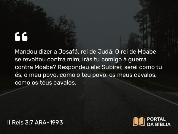 II Reis 3:7 ARA-1993 - Mandou dizer a Josafá, rei de Judá: O rei de Moabe se revoltou contra mim; irás tu comigo à guerra contra Moabe? Respondeu ele: Subirei; serei como tu és, o meu povo, como o teu povo, os meus cavalos, como os teus cavalos.