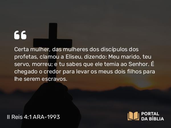 II Reis 4:1 ARA-1993 - Certa mulher, das mulheres dos discípulos dos profetas, clamou a Eliseu, dizendo: Meu marido, teu servo, morreu; e tu sabes que ele temia ao Senhor. É chegado o credor para levar os meus dois filhos para lhe serem escravos.