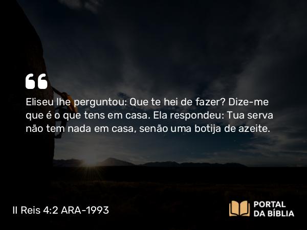 II Reis 4:2 ARA-1993 - Eliseu lhe perguntou: Que te hei de fazer? Dize-me que é o que tens em casa. Ela respondeu: Tua serva não tem nada em casa, senão uma botija de azeite.