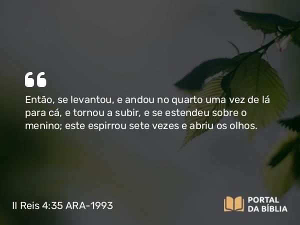 II Reis 4:35 ARA-1993 - Então, se levantou, e andou no quarto uma vez de lá para cá, e tornou a subir, e se estendeu sobre o menino; este espirrou sete vezes e abriu os olhos.