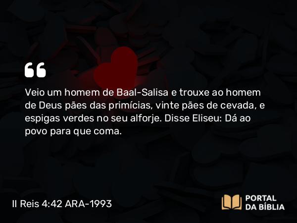 II Reis 4:42 ARA-1993 - Veio um homem de Baal-Salisa e trouxe ao homem de Deus pães das primícias, vinte pães de cevada, e espigas verdes no seu alforje. Disse Eliseu: Dá ao povo para que coma.