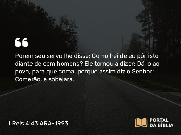 II Reis 4:43 ARA-1993 - Porém seu servo lhe disse: Como hei de eu pôr isto diante de cem homens? Ele tornou a dizer: Dá-o ao povo, para que coma; porque assim diz o Senhor: Comerão, e sobejará.