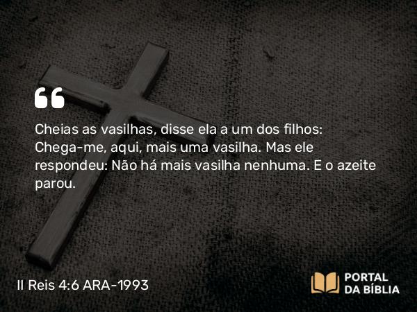 II Reis 4:6 ARA-1993 - Cheias as vasilhas, disse ela a um dos filhos: Chega-me, aqui, mais uma vasilha. Mas ele respondeu: Não há mais vasilha nenhuma. E o azeite parou.