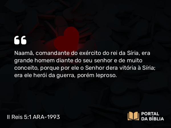 II Reis 5:1-14 ARA-1993 - Naamã, comandante do exército do rei da Síria, era grande homem diante do seu senhor e de muito conceito, porque por ele o Senhor dera vitória à Síria; era ele herói da guerra, porém leproso.