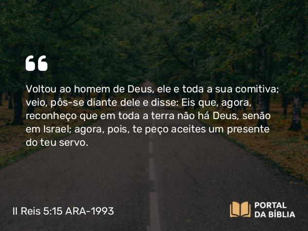 II Reis 5:15 ARA-1993 - Voltou ao homem de Deus, ele e toda a sua comitiva; veio, pôs-se diante dele e disse: Eis que, agora, reconheço que em toda a terra não há Deus, senão em Israel; agora, pois, te peço aceites um presente do teu servo.