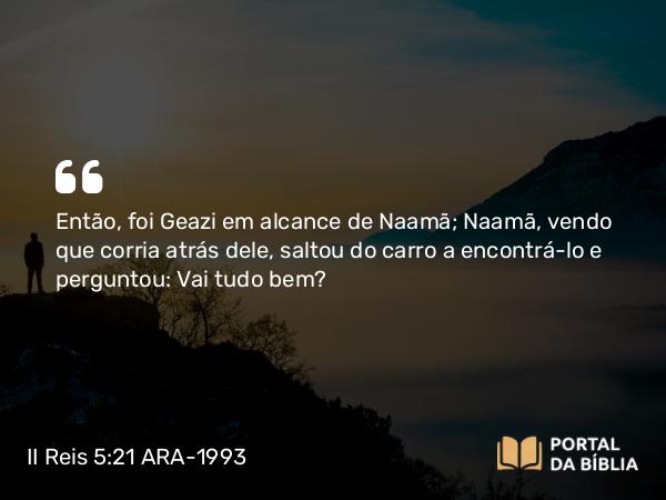 II Reis 5:21 ARA-1993 - Então, foi Geazi em alcance de Naamã; Naamã, vendo que corria atrás dele, saltou do carro a encontrá-lo e perguntou: Vai tudo bem?