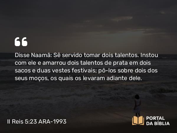 II Reis 5:23 ARA-1993 - Disse Naamã: Sê servido tomar dois talentos. Instou com ele e amarrou dois talentos de prata em dois sacos e duas vestes festivais; pô-los sobre dois dos seus moços, os quais os levaram adiante dele.