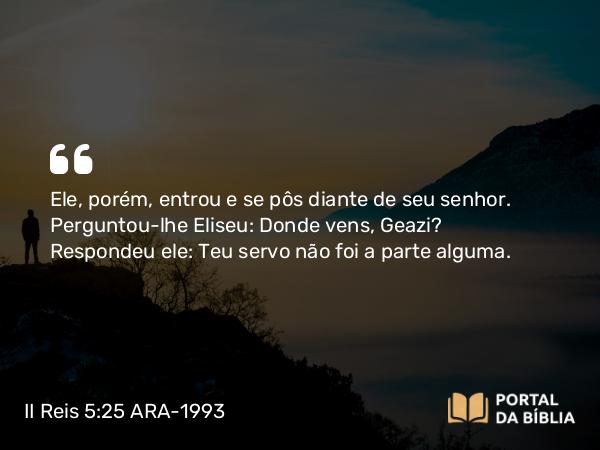 II Reis 5:25 ARA-1993 - Ele, porém, entrou e se pôs diante de seu senhor. Perguntou-lhe Eliseu: Donde vens, Geazi? Respondeu ele: Teu servo não foi a parte alguma.