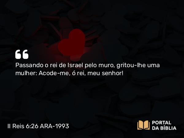 II Reis 6:26 ARA-1993 - Passando o rei de Israel pelo muro, gritou-lhe uma mulher: Acode-me, ó rei, meu senhor!