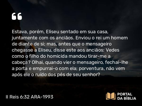 II Reis 6:32 ARA-1993 - Estava, porém, Eliseu sentado em sua casa, juntamente com os anciãos. Enviou o rei um homem de diante de si; mas, antes que o mensageiro chegasse a Eliseu, disse este aos anciãos: Vedes como o filho do homicida mandou tirar-me a cabeça? Olhai, quando vier o mensageiro, fechai-lhe a porta e empurrai-o com ela; porventura, não vem após ele o ruído dos pés de seu senhor?