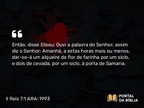 II Reis 7:1 ARA-1993 - Então, disse Eliseu: Ouvi a palavra do Senhor; assim diz o Senhor: Amanhã, a estas horas mais ou menos, dar-se-á um alqueire de flor de farinha por um siclo, e dois de cevada, por um siclo, à porta de Samaria.