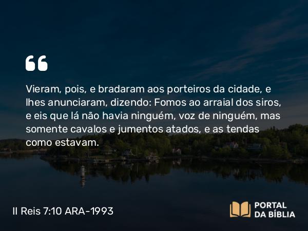 II Reis 7:10 ARA-1993 - Vieram, pois, e bradaram aos porteiros da cidade, e lhes anunciaram, dizendo: Fomos ao arraial dos siros, e eis que lá não havia ninguém, voz de ninguém, mas somente cavalos e jumentos atados, e as tendas como estavam.