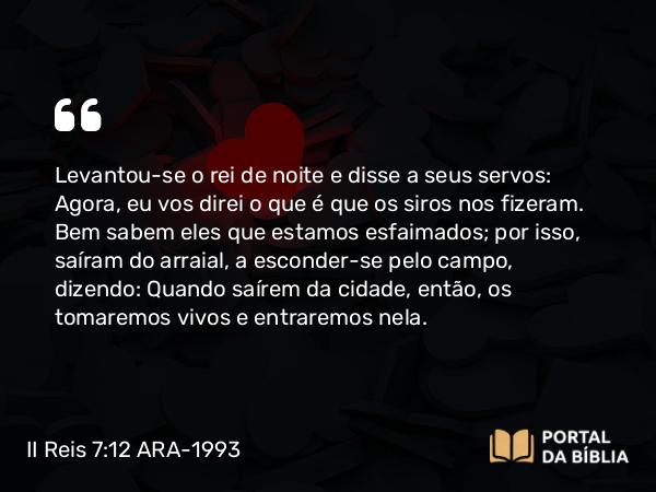 II Reis 7:12 ARA-1993 - Levantou-se o rei de noite e disse a seus servos: Agora, eu vos direi o que é que os siros nos fizeram. Bem sabem eles que estamos esfaimados; por isso, saíram do arraial, a esconder-se pelo campo, dizendo: Quando saírem da cidade, então, os tomaremos vivos e entraremos nela.