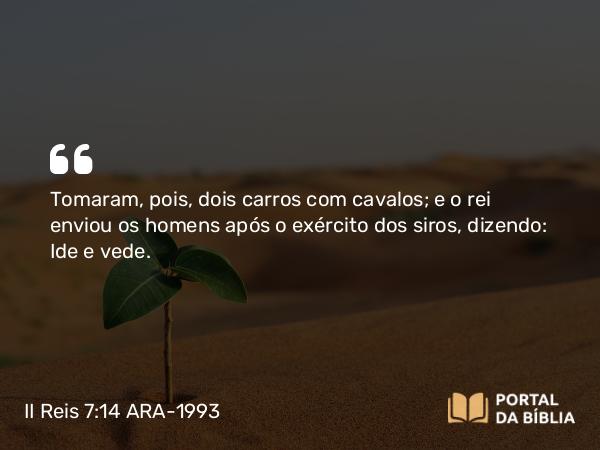 II Reis 7:14 ARA-1993 - Tomaram, pois, dois carros com cavalos; e o rei enviou os homens após o exército dos siros, dizendo: Ide e vede.