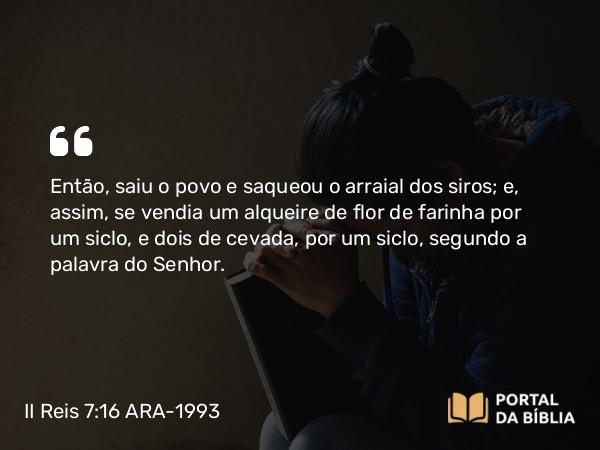 II Reis 7:16 ARA-1993 - Então, saiu o povo e saqueou o arraial dos siros; e, assim, se vendia um alqueire de flor de farinha por um siclo, e dois de cevada, por um siclo, segundo a palavra do Senhor.