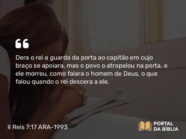 II Reis 7:17 ARA-1993 - Dera o rei a guarda da porta ao capitão em cujo braço se apoiara, mas o povo o atropelou na porta, e ele morreu, como falara o homem de Deus, o que falou quando o rei descera a ele.