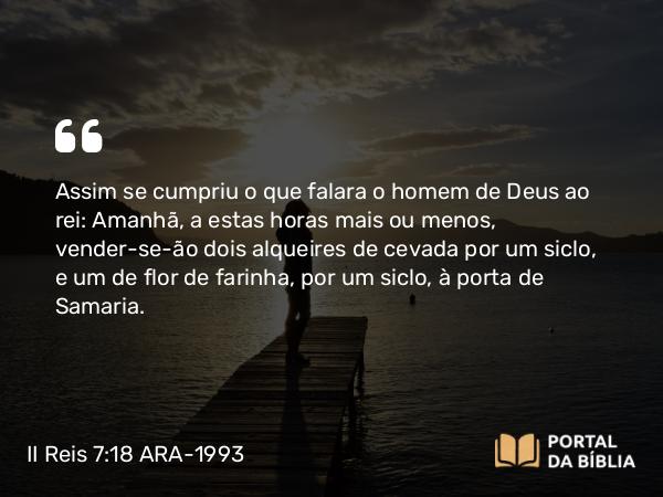 II Reis 7:18 ARA-1993 - Assim se cumpriu o que falara o homem de Deus ao rei: Amanhã, a estas horas mais ou menos, vender-se-ão dois alqueires de cevada por um siclo, e um de flor de farinha, por um siclo, à porta de Samaria.