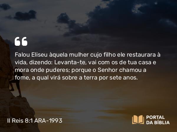 II Reis 8:1 ARA-1993 - Falou Eliseu àquela mulher cujo filho ele restaurara à vida, dizendo: Levanta-te, vai com os de tua casa e mora onde puderes; porque o Senhor chamou a fome, a qual virá sobre a terra por sete anos.