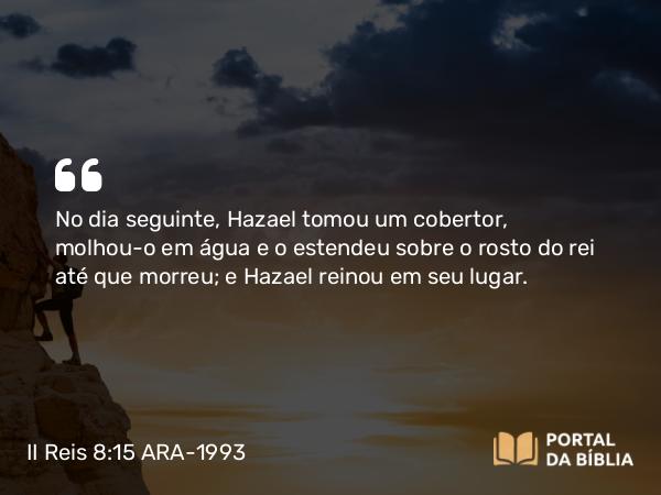 II Reis 8:15 ARA-1993 - No dia seguinte, Hazael tomou um cobertor, molhou-o em água e o estendeu sobre o rosto do rei até que morreu; e Hazael reinou em seu lugar.