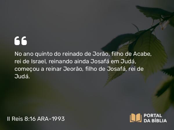 II Reis 8:16 ARA-1993 - No ano quinto do reinado de Jorão, filho de Acabe, rei de Israel, reinando ainda Josafá em Judá, começou a reinar Jeorão, filho de Josafá, rei de Judá.