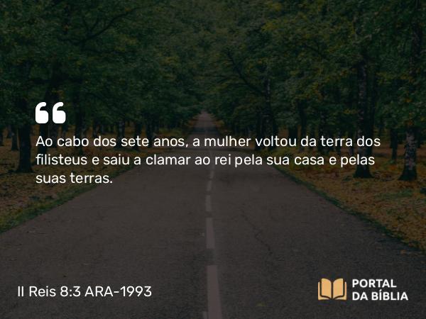 II Reis 8:3 ARA-1993 - Ao cabo dos sete anos, a mulher voltou da terra dos filisteus e saiu a clamar ao rei pela sua casa e pelas suas terras.