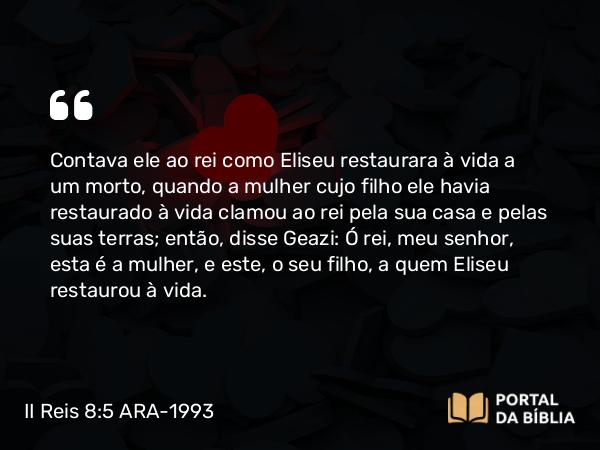 II Reis 8:5 ARA-1993 - Contava ele ao rei como Eliseu restaurara à vida a um morto, quando a mulher cujo filho ele havia restaurado à vida clamou ao rei pela sua casa e pelas suas terras; então, disse Geazi: Ó rei, meu senhor, esta é a mulher, e este, o seu filho, a quem Eliseu restaurou à vida.