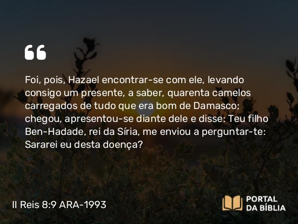 II Reis 8:9 ARA-1993 - Foi, pois, Hazael encontrar-se com ele, levando consigo um presente, a saber, quarenta camelos carregados de tudo que era bom de Damasco; chegou, apresentou-se diante dele e disse: Teu filho Ben-Hadade, rei da Síria, me enviou a perguntar-te: Sararei eu desta doença?