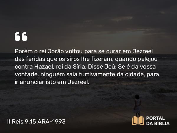 II Reis 9:15 ARA-1993 - Porém o rei Jorão voltou para se curar em Jezreel das feridas que os siros lhe fizeram, quando pelejou contra Hazael, rei da Síria. Disse Jeú: Se é da vossa vontade, ninguém saia furtivamente da cidade, para ir anunciar isto em Jezreel.